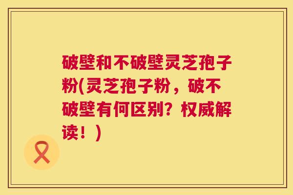 破壁和不破壁灵芝孢子粉(灵芝孢子粉,破不破壁有何区别?权威解读!) 破壁和不破壁灵芝孢子粉(灵芝孢子粉,破不破壁有何区别?权威解读!)