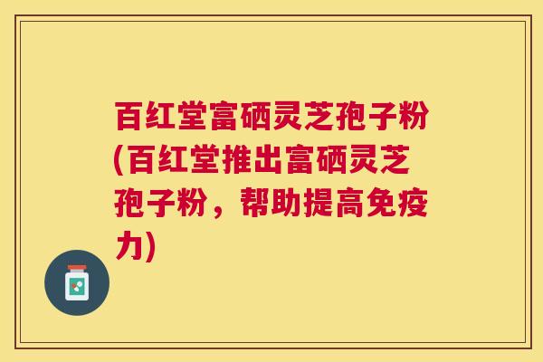 百红堂富硒灵芝孢子粉(百红堂推出富硒灵芝孢子粉,帮助提高免疫力) 百红堂富硒灵芝孢子粉(百红堂推出富硒灵芝孢子粉,帮助提高免疫力)
