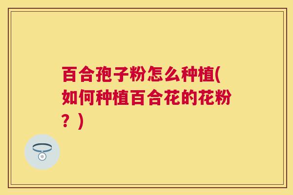百合孢子粉怎么种植(如何种植百合花的花粉?) 百合孢子粉怎么种植(如何种植百合花的花粉?)