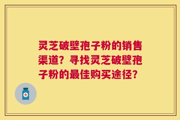 灵芝破壁孢子粉的销售渠道？寻找灵芝破壁孢子粉的佳购买途径？