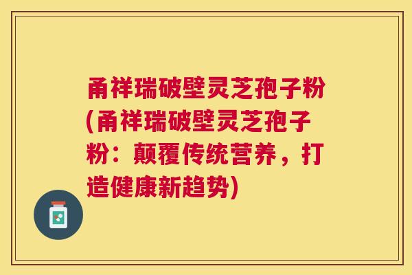 甬祥瑞破壁灵芝孢子粉(甬祥瑞破壁灵芝孢子粉：颠覆传统营养，打造健康新趋势)