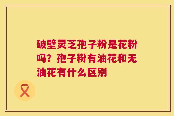 破壁灵芝孢子粉是花粉吗?孢子粉有油花和无油花有什么区别 破壁灵芝孢子粉是花粉吗?孢子粉有油花和无油花有什么区别