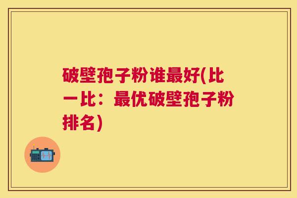 破壁孢子粉谁好(比一比：优破壁孢子粉排名)