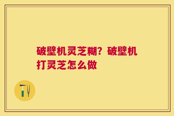 破壁机灵芝糊?破壁机打灵芝怎么做 破壁机灵芝糊?破壁机打灵芝怎么做