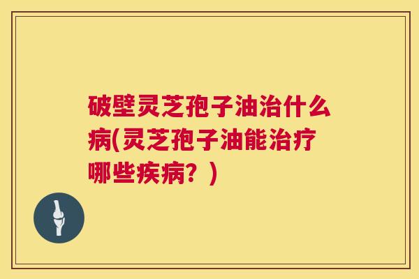 破壁灵芝孢子油什么(灵芝孢子油能哪些？)