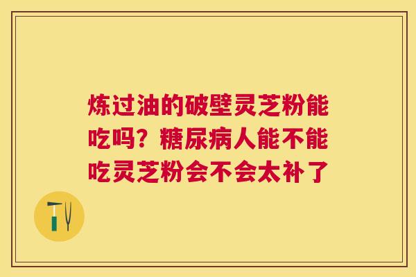 炼过油的破壁灵芝粉能吃吗?人能不能吃灵芝粉会不会太补了 炼过油的破壁灵芝粉能吃吗?人能不能吃灵芝粉会不会太补了