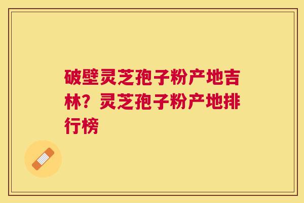 破壁灵芝孢子粉产地吉林？灵芝孢子粉产地排行榜