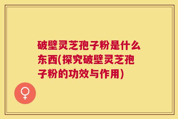破壁灵芝孢子粉是什么东西(探究破壁灵芝孢子粉的功效与作用)