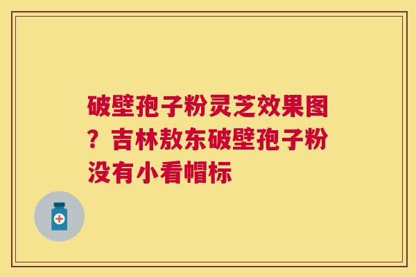 破壁孢子粉灵芝效果图?吉林敖东破壁孢子粉没有小看帽标 破壁孢子粉灵芝效果图?吉林敖东破壁孢子粉没有小看帽标