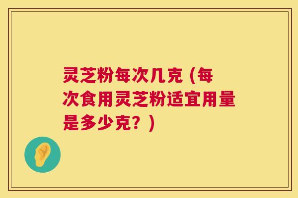 灵芝粉每次几克 (每次食用灵芝粉适宜用量是多少克?) 灵芝粉每次几克 (每次食用灵芝粉适宜用量是多少克?)