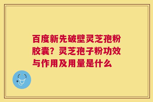 百度新先破壁灵芝孢粉胶囊?灵芝孢子粉功效与作用及用量是什么 百度新先破壁灵芝孢粉胶囊?灵芝孢子粉功效与作用及用量是什么