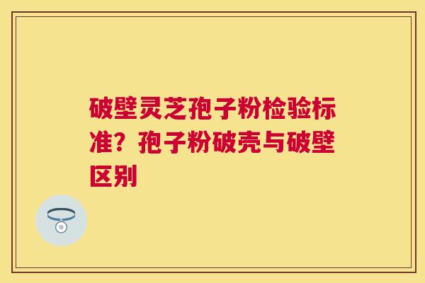 破壁灵芝孢子粉检验标准？孢子粉破壳与破壁区别