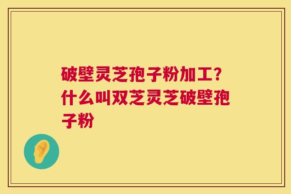 破壁灵芝孢子粉加工？什么叫双芝灵芝破壁孢子粉