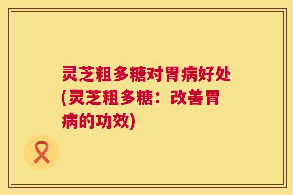 灵芝粗多糖对胃好处(灵芝粗多糖:改善胃的功效) 灵芝粗多糖对胃好处(灵芝粗多糖:改善胃的功效)