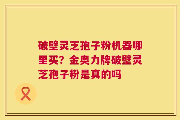 破壁灵芝孢子粉机器哪里买?金奥力牌破壁灵芝孢子粉是真的吗 破壁灵芝孢子粉机器哪里买?金奥力牌破壁灵芝孢子粉是真的吗