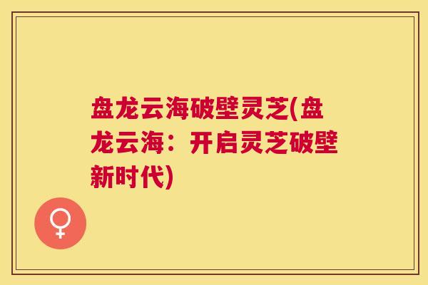 盘龙云海破壁灵芝(盘龙云海:开启灵芝破壁新时代) 盘龙云海破壁灵芝(盘龙云海:开启灵芝破壁新时代)