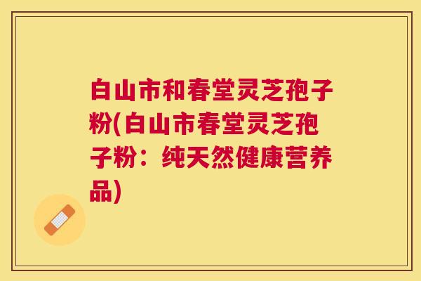 白山市和春堂灵芝孢子粉(白山市春堂灵芝孢子粉：纯天然健康营养品)