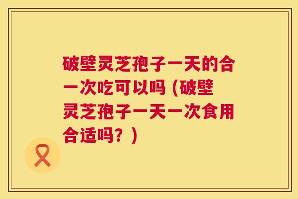 破壁灵芝孢子一天的合一次吃可以吗 (破壁灵芝孢子一天一次食用合适吗？)