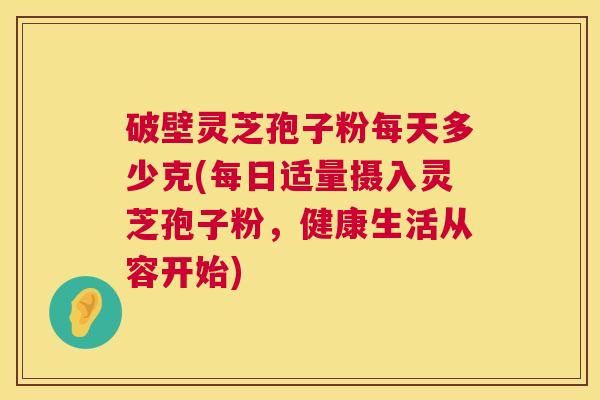 破壁灵芝孢子粉每天多少克(每日适量摄入灵芝孢子粉，健康生活从容开始)