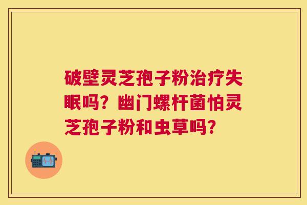 破壁灵芝孢子粉吗?幽门螺杆菌怕灵芝孢子粉和虫草吗? 破壁灵芝孢子粉吗?幽门螺杆菌怕灵芝孢子粉和虫草吗?