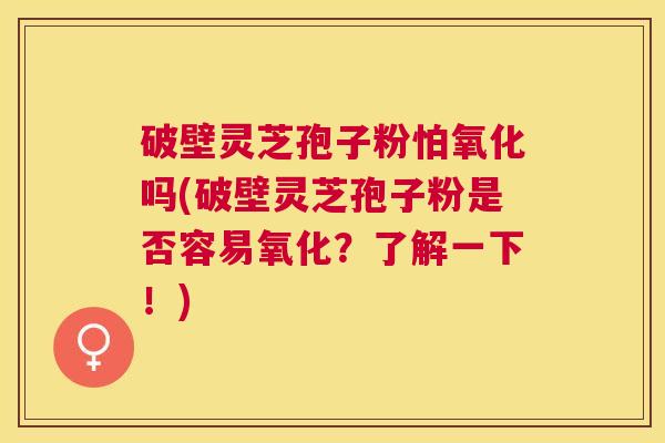 破壁灵芝孢子粉怕氧化吗(破壁灵芝孢子粉是否容易氧化？了解一下！)