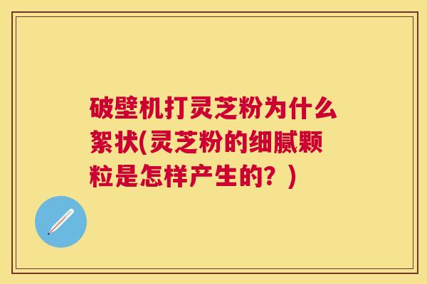 破壁机打灵芝粉为什么絮状(灵芝粉的细腻颗粒是怎样产生的？)