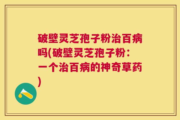破壁灵芝孢子粉百吗(破壁灵芝孢子粉:一个百的神奇草药) 破壁灵芝孢子粉百吗(破壁灵芝孢子粉:一个百的神奇草药)