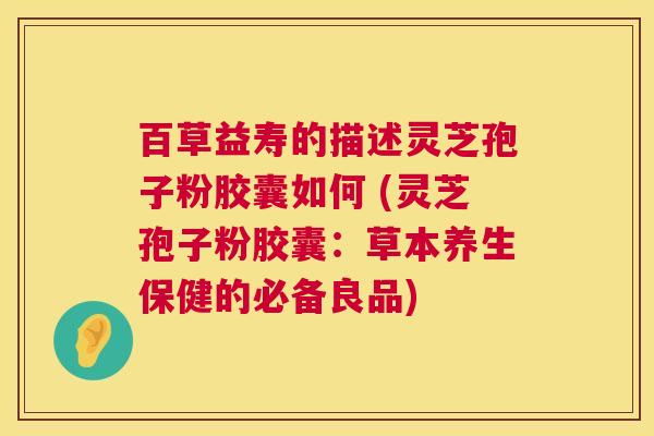 百草益寿的描述灵芝孢子粉胶囊如何 (灵芝孢子粉胶囊:草本养生保健的必备良品) 百草益寿的描述灵芝孢子粉胶囊如何 (灵芝孢子粉胶囊:草本养生保健的必备良品)
