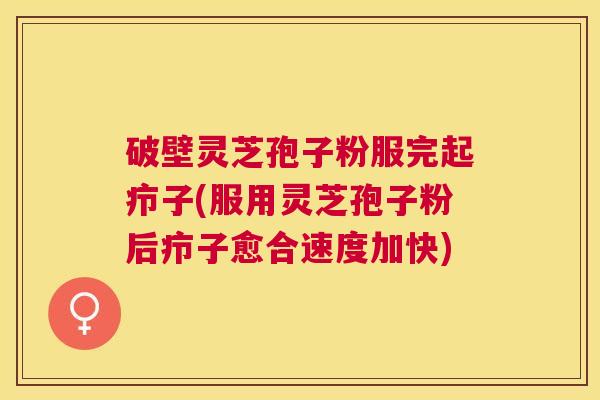破壁灵芝孢子粉服完起疖子(服用灵芝孢子粉后疖子愈合速度加快)