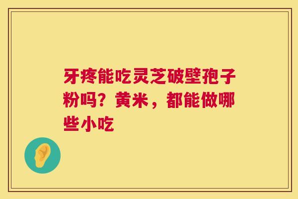 牙疼能吃灵芝破壁孢子粉吗?黄米,都能做哪些小吃 牙疼能吃灵芝破壁孢子粉吗?黄米,都能做哪些小吃