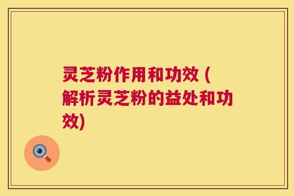 灵芝粉作用和功效 (解析灵芝粉的益处和功效)