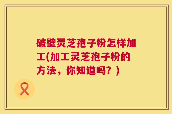 破壁灵芝孢子粉怎样加工(加工灵芝孢子粉的方法，你知道吗？)