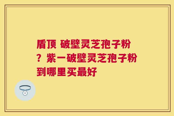 盾顶 破壁灵芝孢子粉?紫一破壁灵芝孢子粉到哪里买好 盾顶 破壁灵芝孢子粉?紫一破壁灵芝孢子粉到哪里买好