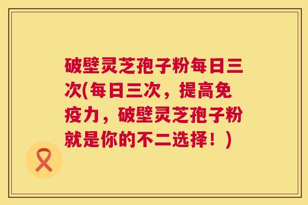 破壁灵芝孢子粉每日三次(每日三次,提高免疫力,破壁灵芝孢子粉就是你的不二选择!) 破壁灵芝孢子粉每日三次(每日三次,提高免疫力,破壁灵芝孢子粉就是你的不二选择!)