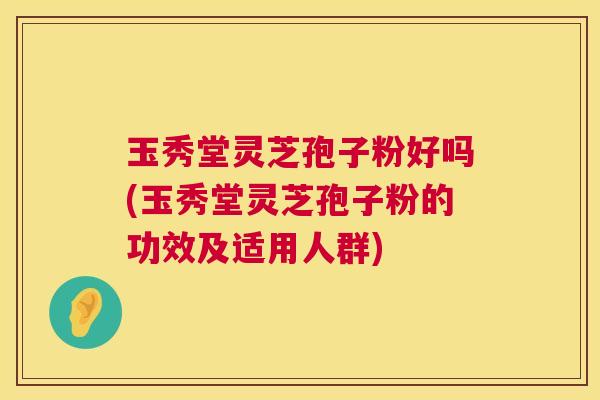 玉秀堂灵芝孢子粉好吗(玉秀堂灵芝孢子粉的功效及适用人群)