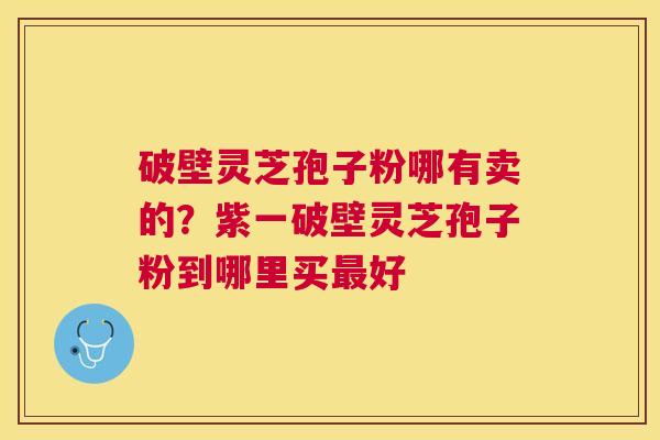 破壁灵芝孢子粉哪有卖的？紫一破壁灵芝孢子粉到哪里买好