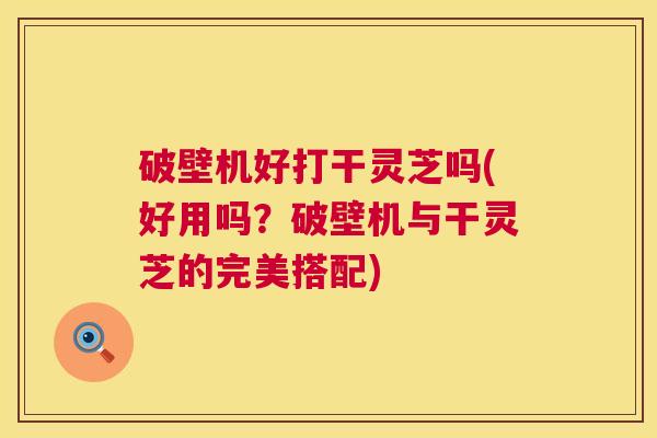 破壁机好打干灵芝吗(好用吗？破壁机与干灵芝的完美搭配)