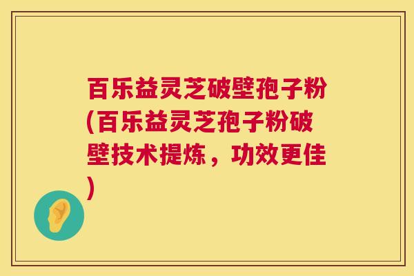 百乐益灵芝破壁孢子粉(百乐益灵芝孢子粉破壁技术提炼,功效更佳) 百乐益灵芝破壁孢子粉(百乐益灵芝孢子粉破壁技术提炼,功效更佳)