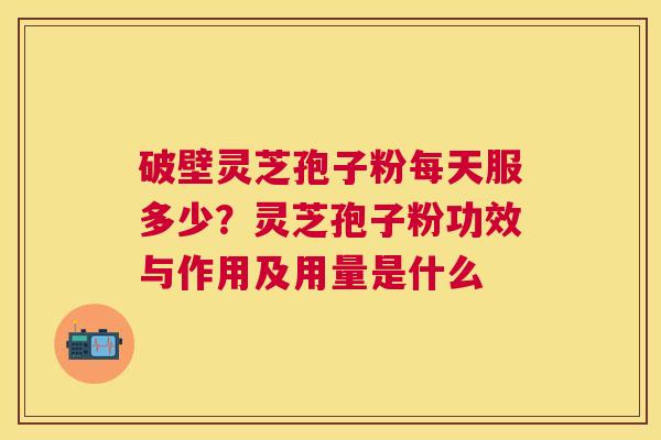 破壁灵芝孢子粉每天服多少?灵芝孢子粉功效与作用及用量是什么 破壁灵芝孢子粉每天服多少?灵芝孢子粉功效与作用及用量是什么