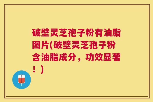 破壁灵芝孢子粉有油脂图片(破壁灵芝孢子粉含油脂成分，功效显著！)