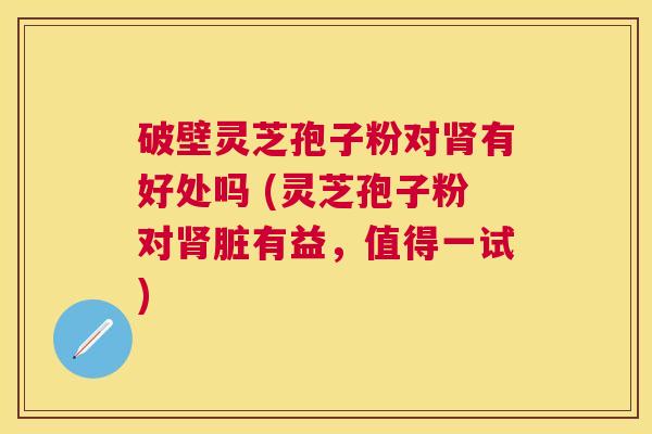 破壁灵芝孢子粉对有好处吗 (灵芝孢子粉对脏有益,值得一试) 破壁灵芝孢子粉对有好处吗 (灵芝孢子粉对脏有益,值得一试)