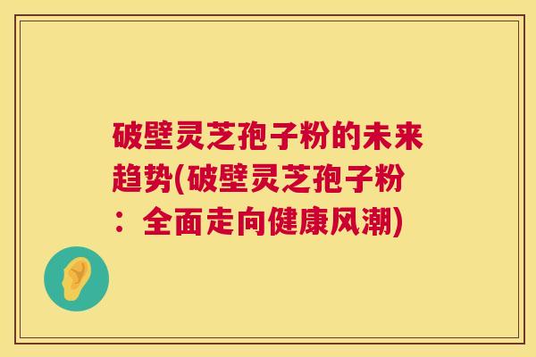破壁灵芝孢子粉的未来趋势(破壁灵芝孢子粉：全面走向健康风潮)