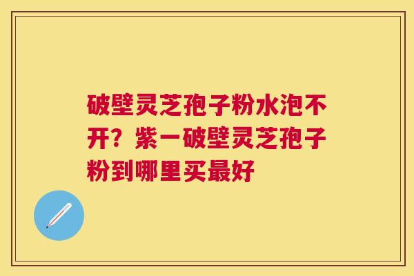 破壁灵芝孢子粉水泡不开？紫一破壁灵芝孢子粉到哪里买好