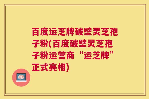 百度运芝牌破壁灵芝孢子粉(百度破壁灵芝孢子粉运营商“运芝牌”正式亮相)
