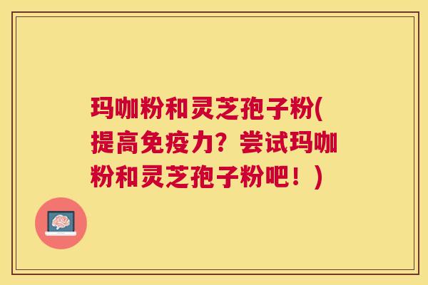 玛咖粉和灵芝孢子粉(提高免疫力?尝试玛咖粉和灵芝孢子粉吧!) 玛咖粉和灵芝孢子粉(提高免疫力?尝试玛咖粉和灵芝孢子粉吧!)