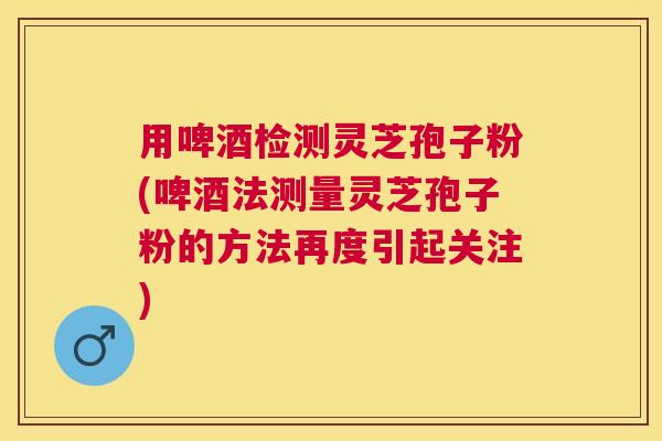 用啤酒检测灵芝孢子粉(啤酒法测量灵芝孢子粉的方法再度引起关注) 用啤酒检测灵芝孢子粉(啤酒法测量灵芝孢子粉的方法再度引起关注)