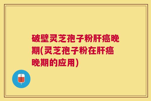 破壁灵芝孢子粉晚期(灵芝孢子粉在晚期的应用)