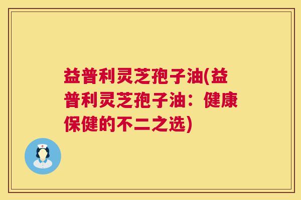 益普利灵芝孢子油(益普利灵芝孢子油:健康保健的不二之选) 益普利灵芝孢子油(益普利灵芝孢子油:健康保健的不二之选)