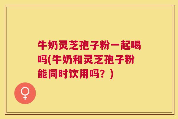 牛奶灵芝孢子粉一起喝吗(牛奶和灵芝孢子粉能同时饮用吗?) 牛奶灵芝孢子粉一起喝吗(牛奶和灵芝孢子粉能同时饮用吗?)