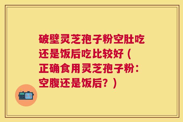 破壁灵芝孢子粉空肚吃还是饭后吃比较好 (正确食用灵芝孢子粉:空腹还是饭后?) 破壁灵芝孢子粉空肚吃还是饭后吃比较好 (正确食用灵芝孢子粉:空腹还是饭后?)